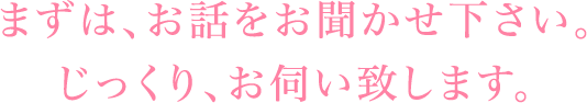 まずは、お話をお聞かせ下さい。じっくり、お伺い致します。
